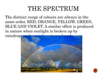THE SPECTRUM
The distinct range of colours are always in the
same order, RED, ORANGE, YELLOW, GREEN,
BLUE AND VIOLET. A similar effect is produced
in nature when sunlight is broken up by
raindrops and a rainbow is produced
 