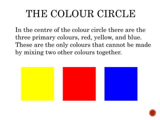 THE COLOUR CIRCLE
In the centre of the colour circle there are the
three primary colours, red, yellow, and blue.
These are the only colours that cannot be made
by mixing two other colours together.
 