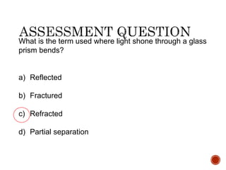 What is the term used where light shone through a glass
prism bends?
a) Reflected
b) Fractured
c) Refracted
d) Partial separation
 