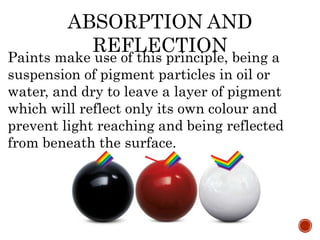 Paints make use of this principle, being a
suspension of pigment particles in oil or
water, and dry to leave a layer of pigment
which will reflect only its own colour and
prevent light reaching and being reflected
from beneath the surface.
ABSORPTION AND
REFLECTION
 