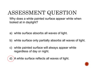 Why does a white painted surface appear white when
looked at in daylight?
a) white surface absorbs all waves of light.
b) white surface only partially absorbs all waves of light.
c) white painted surface will always appear white
regardless of day or night.
d) A white surface reflects all waves of light.
 