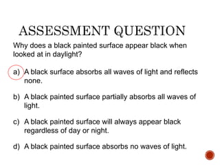 Why does a black painted surface appear black when
looked at in daylight?
a) A black surface absorbs all waves of light and reflects
none.
b) A black painted surface partially absorbs all waves of
light.
c) A black painted surface will always appear black
regardless of day or night.
d) A black painted surface absorbs no waves of light.
 