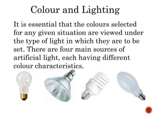 Colour and Lighting
It is essential that the colours selected
for any given situation are viewed under
the type of light in which they are to be
set. There are four main sources of
artificial light, each having different
colour characteristics.
 