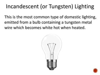 Incandescent (or Tungsten) Lighting
This is the most common type of domestic lighting,
emitted from a bulb containing a tungsten metal
wire which becomes white hot when heated.
 