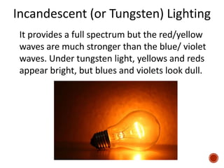 Incandescent (or Tungsten) Lighting
It provides a full spectrum but the red/yellow
waves are much stronger than the blue/ violet
waves. Under tungsten light, yellows and reds
appear bright, but blues and violets look dull.
 