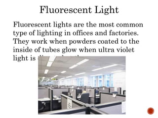 Fluorescent Light
Fluorescent lights are the most common
type of lighting in offices and factories.
They work when powders coated to the
inside of tubes glow when ultra violet
light is directed at them.
 