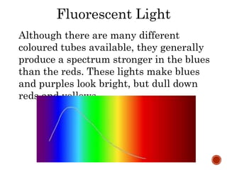 Fluorescent Light
Although there are many different
coloured tubes available, they generally
produce a spectrum stronger in the blues
than the reds. These lights make blues
and purples look bright, but dull down
reds and yellows.
 