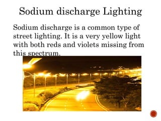 Sodium discharge Lighting
Sodium discharge is a common type of
street lighting. It is a very yellow light
with both reds and violets missing from
this spectrum.
 