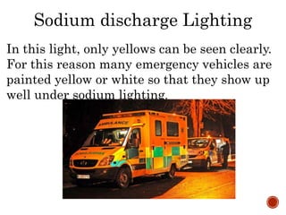 In this light, only yellows can be seen clearly.
For this reason many emergency vehicles are
painted yellow or white so that they show up
well under sodium lighting.
Sodium discharge Lighting
 