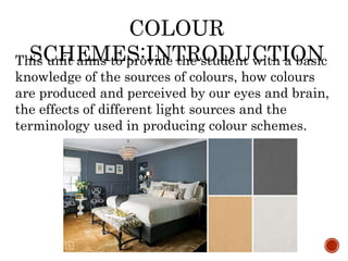 This unit aims to provide the student with a basic
knowledge of the sources of colours, how colours
are produced and perceived by our eyes and brain,
the effects of different light sources and the
terminology used in producing colour schemes.
COLOUR
SCHEMES:INTRODUCTION
 