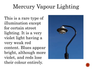 Mercury Vapour Lighting
This is a rare type of
illumination except
for certain street
lighting. It is a very
violet light having a
very weak red
content. Blues appear
bright, although more
violet, and reds lose
their colour entirely.
 