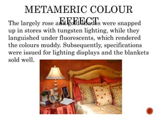 METAMERIC COLOUR
EFFECTThe largely rose and gold shades were snapped
up in stores with tungsten lighting, while they
languished under fluorescents, which rendered
the colours muddy. Subsequently, specifications
were issued for lighting displays and the blankets
sold well.
 
