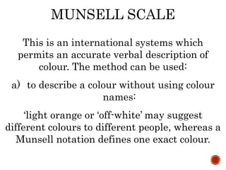 MUNSELL SCALE
This is an international systems which
permits an accurate verbal description of
colour. The method can be used:
a) to describe a colour without using colour
names:
‘light orange or ‘off-white’ may suggest
different colours to different people, whereas a
Munsell notation defines one exact colour.
 