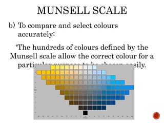 MUNSELL SCALE
b) To compare and select colours
accurately:
‘The hundreds of colours defined by the
Munsell scale allow the correct colour for a
particular purpose to be chosen easily.
 