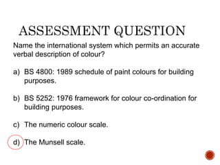 Name the international system which permits an accurate
verbal description of colour?
a) BS 4800: 1989 schedule of paint colours for building
purposes.
b) BS 5252: 1976 framework for colour co-ordination for
building purposes.
c) The numeric colour scale.
d) The Munsell scale.
 
