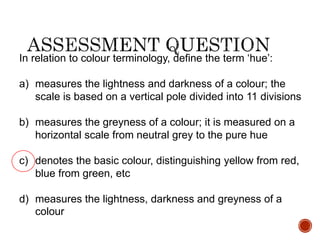 In relation to colour terminology, define the term ‘hue’:
a) measures the lightness and darkness of a colour; the
scale is based on a vertical pole divided into 11 divisions
b) measures the greyness of a colour; it is measured on a
horizontal scale from neutral grey to the pure hue
c) denotes the basic colour, distinguishing yellow from red,
blue from green, etc
d) measures the lightness, darkness and greyness of a
colour
 