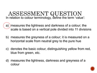 In relation to colour terminology, define the term ‘value’:
a) measures the lightness and darkness of a colour; the
scale is based on a vertical pole divided into 11 divisions
b) measures the greyness of a colour; it is measured on a
horizontal scale from neutral grey to the pure hue
c) denotes the basic colour, distinguishing yellow from red,
blue from green, etc.
d) measures the lightness, darkness and greyness of a
colour
 
