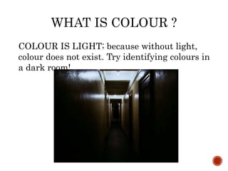 WHAT IS COLOUR ?
COLOUR IS LIGHT; because without light,
colour does not exist. Try identifying colours in
a dark room!
 
