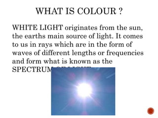 WHAT IS COLOUR ?
WHITE LIGHT originates from the sun,
the earths main source of light. It comes
to us in rays which are in the form of
waves of different lengths or frequencies
and form what is known as the
SPECTRUM OF LIGHT.
 