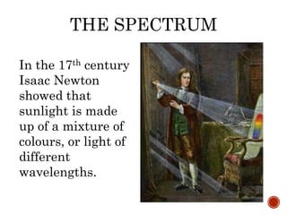 THE SPECTRUM
In the 17th century
Isaac Newton
showed that
sunlight is made
up of a mixture of
colours, or light of
different
wavelengths.
 