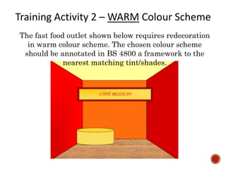 The fast food outlet shown below requires redecoration
in warm colour scheme. The chosen colour scheme
should be annotated in BS 4800 a framework to the
nearest matching tint/shades.
Training Activity 2 – WARM Colour Scheme
 