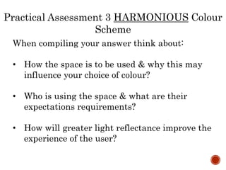 When compiling your answer think about:
• How the space is to be used & why this may
influence your choice of colour?
• Who is using the space & what are their
expectations requirements?
• How will greater light reflectance improve the
experience of the user?
Practical Assessment 3 HARMONIOUS Colour
Scheme
 