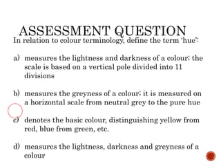 In relation to colour terminology, define the term ‘hue’:
a) measures the lightness and darkness of a colour; the
scale is based on a vertical pole divided into 11
divisions
b) measures the greyness of a colour; it is measured on
a horizontal scale from neutral grey to the pure hue
c) denotes the basic colour, distinguishing yellow from
red, blue from green, etc.
d) measures the lightness, darkness and greyness of a
colour
 