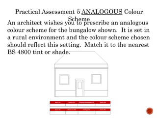 An architect wishes you to prescribe an analogous
colour scheme for the bungalow shown. It is set in
a rural environment and the colour scheme chosen
should reflect this setting. Match it to the nearest
BS 4800 tint or shade.
Practical Assessment 5 ANALOGOUS Colour
Scheme
 