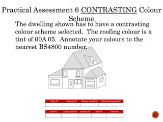 The dwelling shown has to have a contrasting
colour scheme selected. The roofing colour is a
tint of 00A 05. Annotate your colours to the
nearest BS4800 number.
Practical Assessment 6 CONTRASTING Colour
Scheme
 