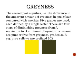 GREYNESS
The second part signifies, i.e. the difference in
the apparent amount of greyness in one colour
compared with another. Five grades are used,
each defined by a single letter. There are four
steps of diminishing greyness from A
maximum to D minimum. Beyond this colours
are pure or free from greyness, graded as E:
e.g. pure yellows are prefixed 10E.
 