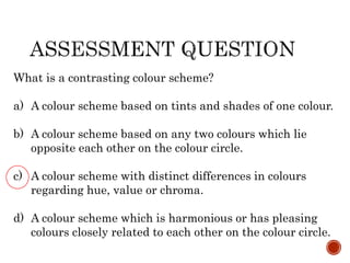What is a contrasting colour scheme?
a) A colour scheme based on tints and shades of one colour.
b) A colour scheme based on any two colours which lie
opposite each other on the colour circle.
c) A colour scheme with distinct differences in colours
regarding hue, value or chroma.
d) A colour scheme which is harmonious or has pleasing
colours closely related to each other on the colour circle.
 