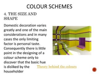 4. THE SIZE AND
SHAPE
Domestic decoration varies
greatly and one of the main
considerations and in many
cases the only limiting
factor is personal taste.
Consequently there is little
point in the designing of a
colour scheme only to
discover that the basic hue
is disliked by the
householder
Theory behind the colours
 