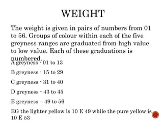 WEIGHT
The weight is given in pairs of numbers from 01
to 56. Groups of colour within each of the five
greyness ranges are graduated from high value
to low value. Each of these graduations is
numbered.
A greyness - 01 to 13
B greyness - 15 to 29
C greyness - 31 to 40
D greyness - 43 to 45
E greyness – 49 to 56
EG the lighter yellow is 10 E 49 while the pure yellow is
10 E 53
 