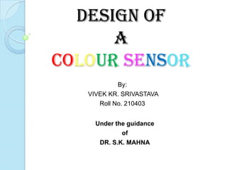 Design of
      a
Colour Sensor
            By:
   VIVEK KR. SRIVASTAVA
      Roll No. 210403


     Under the guidance
             of
      DR. S.K. MAHNA
 