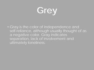 • Gray is the color of independence and
self-reliance, although usually thought of as
a negative color. Gray indicates
separation, lack of involvement and
ultimately loneliness.
Grey
 