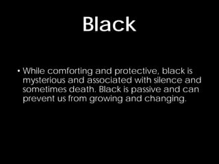 • While comforting and protective, black is
mysterious and associated with silence and
sometimes death. Black is passive and can
prevent us from growing and changing.
Black
 