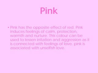 • Pink has the opposite effect of red. Pink
induces feelings of calm, protection,
warmth and nurture. This colour can be
used to lessen irritation and aggression as it
is connected with feelings of love. pink is
associated with unselfish love.
Pink
 