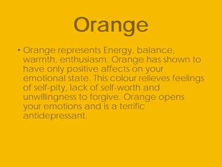 • Orange represents Energy, balance,
warmth, enthusiasm. Orange has shown to
have only positive affects on your
emotional state. This colour relieves feelings
of self-pity, lack of self-worth and
unwillingness to forgive. Orange opens
your emotions and is a terrific
antidepressant.
Orange
 