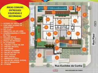 Rua Piaui Rua Euclides da Cunha ÁREAS COMUNS ENTREGUES EQUIPADAS E DECORADAS 1 – ACESSO DE VEÍCULOS 2 – PORTARIA ACESSO DE  PEDESTRES 3 – PET PLAY 4 – GINÁSTICA AO AR LIVRE 5 – CHURRASQUEIRA E FORNO DE PIZZA 6 – ROLLER SPACE 7 – ACESSO AO TÉRREO 8 – PRAÇA DE ENTRADA 9 – PLAYGROUND 10 – PISCINA C/ RAIA DE 25M 11 – PISCINA INFANTIL 12 – SOLARIUM 13 – ESPAÇO GOURMET 14 – SALÃO DE FESTAS 15 – DECK FESTAS 16 – HALL SOCIAL 17 – BRINQUEDOTECA 18 – SALÃO DE JOGOS JUVENIL 19 – SPA E MASSAGEM 20 - FITNESS 