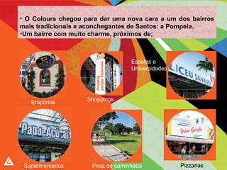 O Colours chegou para dar uma nova cara a um dos bairros mais tradicionais e aconchegantes de Santos: a Pompeia. Um bairro com muito charme, próximos de; Supermercados Pista de caminhada Pizzarias Escolas e  Universidades Shoppings Empórios 