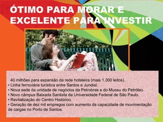 40 milhões para expansão da rede hoteleira (mais 1.300 leitos). •  Linha ferroviária turística entre Santos e Jundiaí. •  Nova sede da unidade de negócios da Petrobras e do Museu do Petróleo. •  Novo câmpus Baixada Santista da Universidade Federal de São Paulo. •  Revitalização do Centro Histórico. •  Geração de dez mil empregos com aumento da capacidade de movimentação de cargas no Porto de Santos. ÓTIMO PARA MORAR E EXCELENTE PARA INVESTIR 