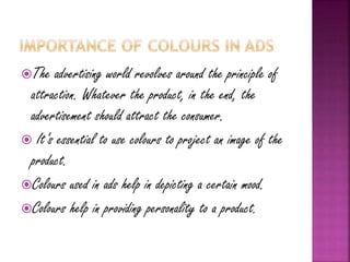 The advertising world revolves around the principle of
attraction. Whatever the product, in the end, the
advertisement should attract the consumer.
 It’s essential to use colours to project an image of the
product.
Colours used in ads help in depicting a certain mood.
Colours help in providing personality to a product.
 