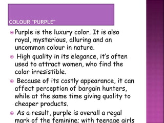  Purple is the luxury color. It is also
royal, mysterious, alluring and an
uncommon colour in nature.
 High quality in its elegance, it’s often
used to attract women, who find the
color irresistible.
 Because of its costly appearance, it can
affect perception of bargain hunters,
while at the same time giving quality to
cheaper products.
 As a result, purple is overall a regal
mark of the feminine; with teenage girls
 