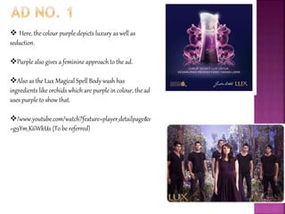  Here, the colour purple depicts luxury as well as
seduction.
Purple also gives a feminine approach to the ad.
Also as the Lux Magical Spell Body wash has
ingredients like orchids which are purple in colour, the ad
uses purple to show that.
/www.youtube.com/watch?feature=player_detailpage&v
=g9Ym_K6WkUs (To be referred)
 