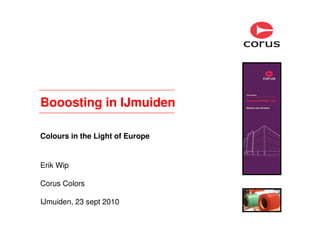 Booosting in IJmuiden
Colours in the Light of Europe
Erik Wip
Corus Colors
IJmuiden, 23 sept 2010
 