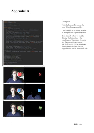 11 | P a g e
Appendix B
import cv2
import numpy as np
cap = cv2.VideoCapture(0)
while True:
_, frame = cap.read()
hsv_frame = cv2.cvtColor(frame, cv2.COLOR_BGR2HSV)
# Red color
low_red = np.array([161, 155, 84])
high_red = np.array([179, 255, 255])
red_mask = cv2.inRange(hsv_frame, low_red, high_red)
red = cv2.bitwise_and(frame, frame, mask=red_mask)
# Blue color
low_blue = np.array([94, 80, 2])
high_blue = np.array([126, 255, 255])
blue_mask = cv2.inRange(hsv_frame, low_blue, high_blue)
blue = cv2.bitwise_and(frame, frame, mask=blue_mask)
# Green color
low_green = np.array([25, 52, 72])
high_green = np.array([102, 255, 255])
green_mask = cv2.inRange(hsv_frame, low_green,
high_green)
green = cv2.bitwise_and(frame, frame, mask=green_mask)
cv2.imshow("Frame", frame)
cv2.imshow("Red", red)
cv2.imshow("Blue", blue)
cv2.imshow("Green", green)
cv2.imshow("Result", result)
key = cv2.waitKey(1)
if key == 27:
break
Description
First of all we need to import the
open CV and numpy modules.
Line 3 enables us to use the webcam
of the laptop and capture its frames.
Then for each colour we start by
defining the limits of the HSV
coordinates of the colour, then set a
new frame that shows only the
specified colours. Below you can see
the output of this code with the
original frame next to the masked one.
 