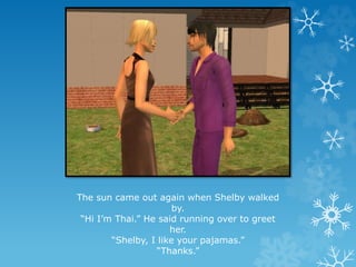 The sun came out again when Shelby walked
by.
“Hi I’m Thai.” He said running over to greet
her.
“Shelby, I like your pajamas.”
“Thanks.”
 