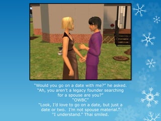 “Would you go on a date with me?” he asked.
“Ah, you aren’t a legacy founder searching
for a spouse are you?”
“OWBC”
“Look, I’d love to go on a date, but just a
date or two. I’m not spouse material.”
“I understand.” Thai smiled.
 