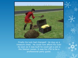 Finally his luck had changed! He dug up a
treasure chest. He could now afford his club!
As soon as it was built he could get a job is
the Slacker career. It was his LTW to be a
professional party guest.
 