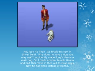 Hey look it’s Thai! It’s finally his turn in
Silver Bend. Why does he have a dog you
may ask? I accidently made Pony’s Hanna a
male dog. So I made another female Hanna
and had Thai move in then out to swap dogs.
Now he has Hans instead of Hanna.
 